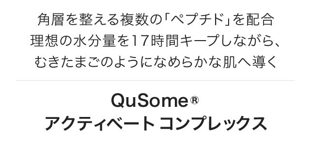 角層を整える複数の「ペプチド」を配合 理想の水分量を17時間キープしながら、むきたまごのようになめらかな肌へ導くQuSomeアクティベートコンプレックス