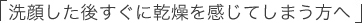 「洗顔した後すぐに乾燥を感じてしまう方へ」