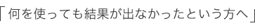 「何を使っても結果が出なかったという方へ」